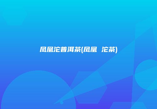 凤凰沱普洱茶(凤凰 沱茶)
