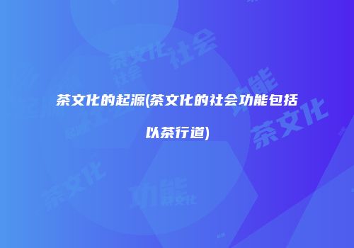 茶文化的起源(茶文化的社会功能包括以茶行道)