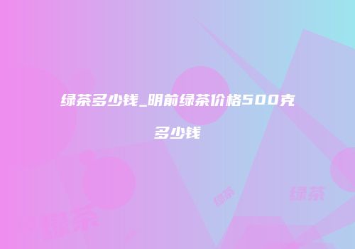 绿茶多少钱_明前绿茶价格500克多少钱