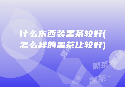 什么东西装黑茶较好(怎么样的黑茶比较好)