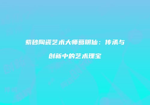 紫砂陶瓷艺术大师葛明仙：传承与创新中的艺术瑰宝