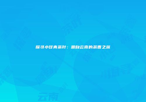 探寻小甘青茶叶：源自云南的茶香之旅