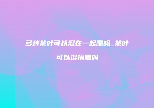 多种茶叶可以混在一起喝吗_茶叶可以混搭喝吗