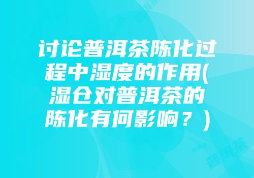 讨论普洱茶陈化过程中湿度的作用(湿仓对普洱茶的陈化有何影响？)