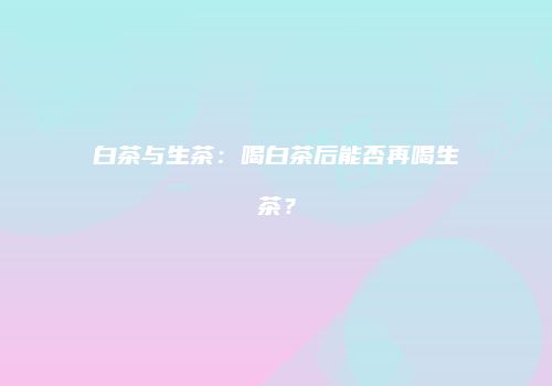 白茶与生茶：喝白茶后能否再喝生茶？