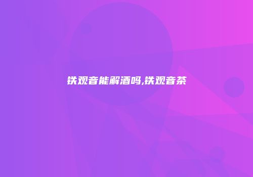 铁观音能解酒吗,铁观音茶