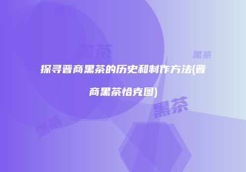 探寻晋商黑茶的历史和制作方法(晋商黑茶恰克图)