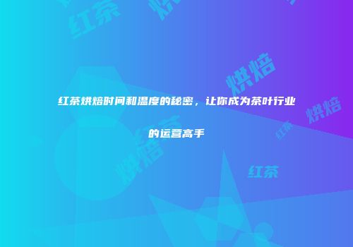 红茶烘焙时间和温度的秘密，让你成为茶叶行业的运营高手
