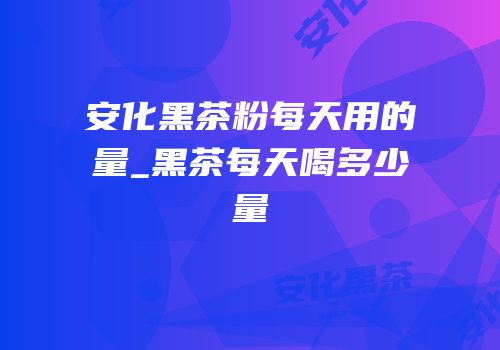 安化黑茶粉每天用的量_黑茶每天喝多少量