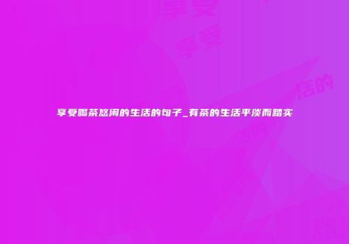 享受喝茶悠闲的生活的句子_有茶的生活平淡而踏实
