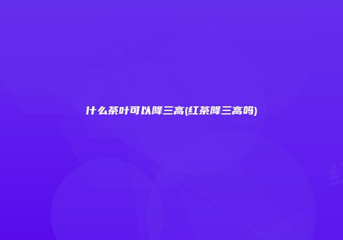 什么茶叶可以降三高(红茶降三高吗)