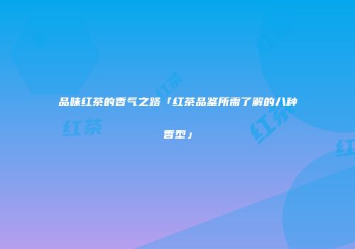 品味红茶的香气之路「红茶品鉴所需了解的八种香型」