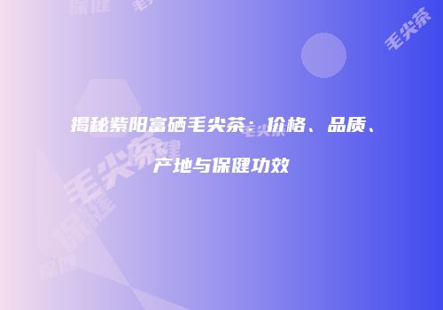揭秘紫阳富硒毛尖茶：价格、品质、产地与保健功效