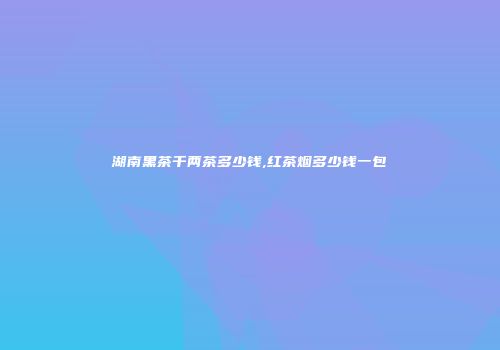 湖南黑茶千两茶多少钱,红茶烟多少钱一包