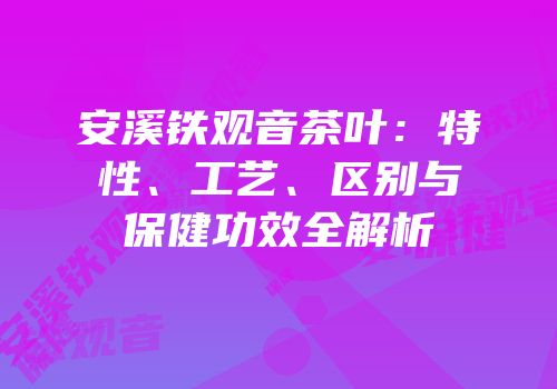 安溪铁观音茶叶：特性、工艺、区别与保健功效全解析