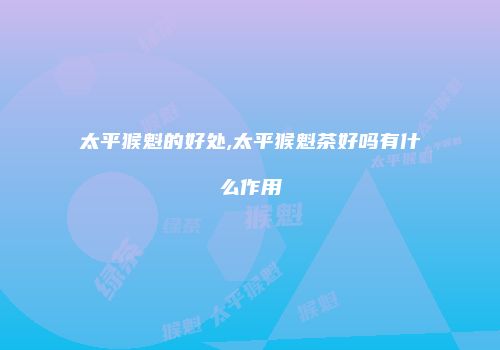 太平猴魁的好处,太平猴魁茶好吗有什么作用