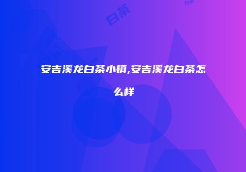 安吉溪龙白茶小镇,安吉溪龙白茶怎么样
