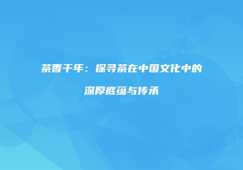 茶香千年：探寻茶在中国文化中的深厚底蕴与传承