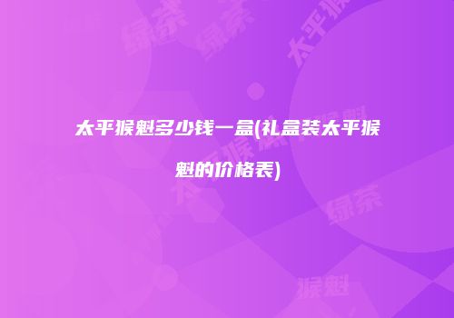 太平猴魁多少钱一盒(礼盒装太平猴魁的价格表)