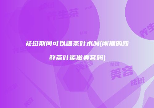 祛斑期间可以喝茶叶水吗(刚摘的新鲜茶叶能做美容吗)