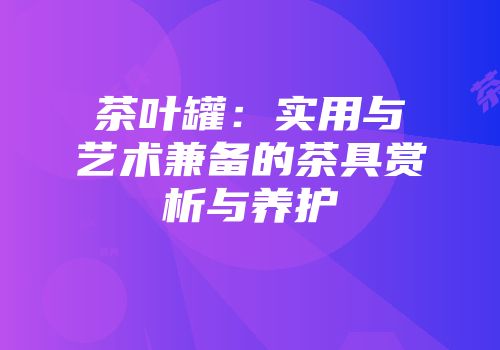 茶叶罐：实用与艺术兼备的茶具赏析与养护