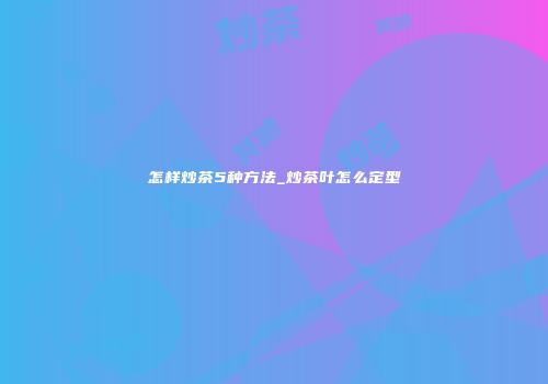 怎样炒茶5种方法_炒茶叶怎么定型