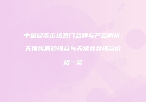 中国绿茶市场热门品牌与产品解析：天福峨眉珍绿茶与天福龙井绿茶价格一览