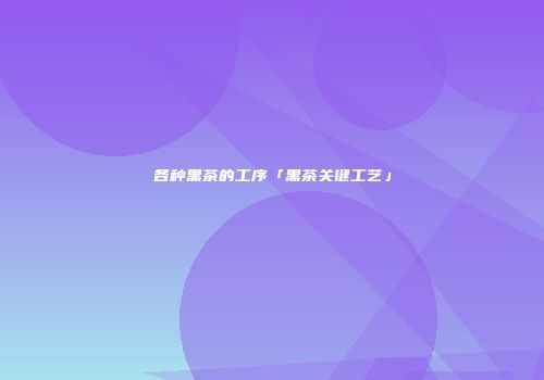 各种黑茶的工序「黑茶关键工艺」