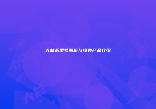 大益茶型号解析与经典产品介绍