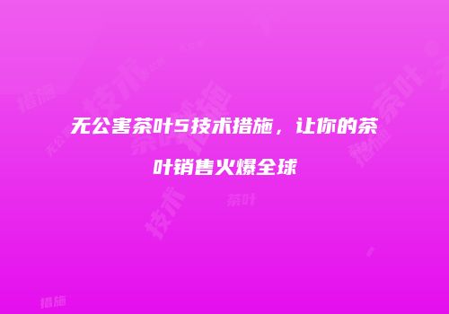 无公害茶叶5技术措施，让你的茶叶销售火爆全球