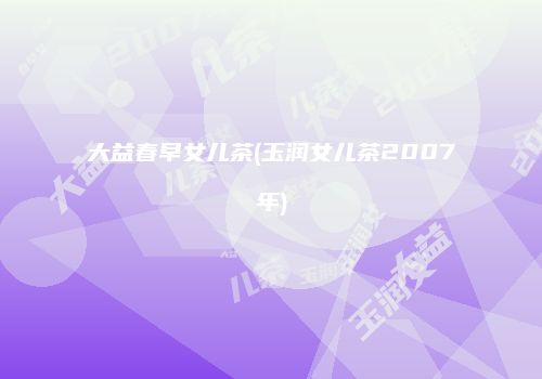 大益春早女儿茶(玉润女儿茶2007年)