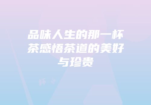 品味人生的那一杯茶感悟茶道的美好与珍贵