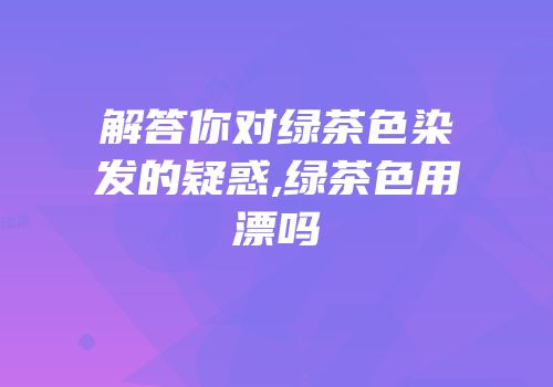 解答你对绿茶色染发的疑惑,绿茶色用漂吗