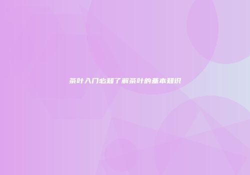 茶叶入门必知了解茶叶的基本知识