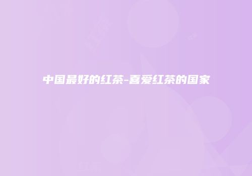 中国最好的红茶-喜爱红茶的国家