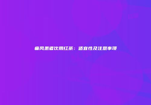 痛风患者饮用红茶：适宜性及注意事项