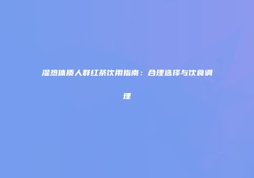 湿热体质人群红茶饮用指南：合理选择与饮食调理