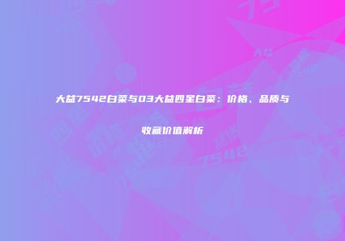 大益7542白菜与03大益四星白菜：价格、品质与收藏价值解析