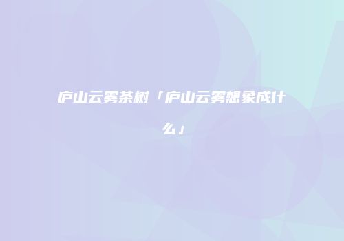 庐山云雾茶树「庐山云雾想象成什么」