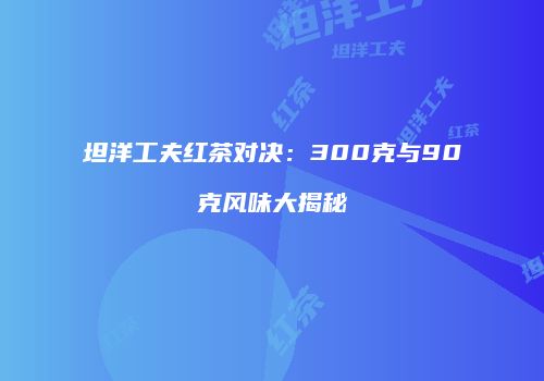 坦洋工夫红茶对决：300克与90克风味大揭秘