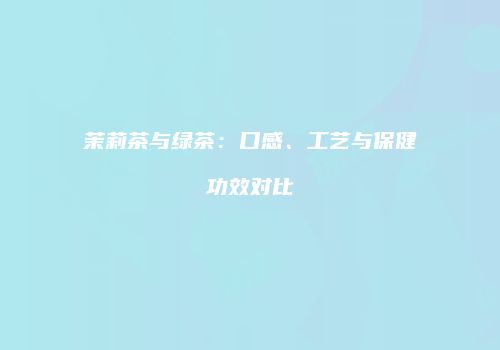 茉莉茶与绿茶：口感、工艺与保健功效对比