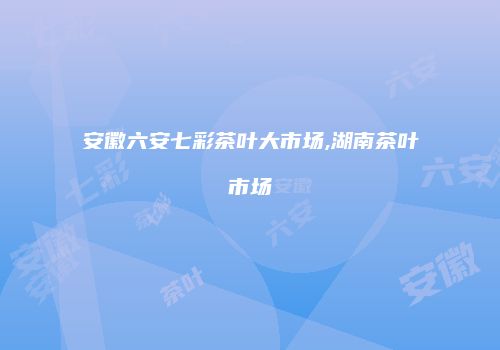 安徽六安七彩茶叶大市场,湖南茶叶市场