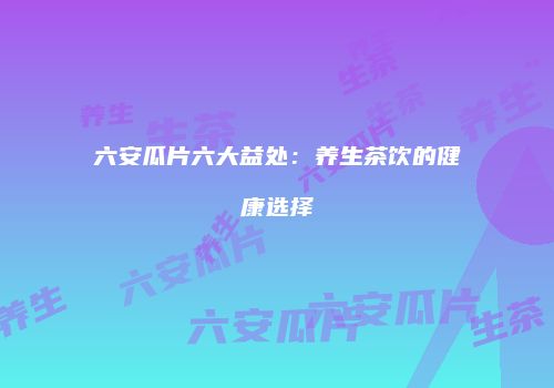 六安瓜片六大益处：养生茶饮的健康选择