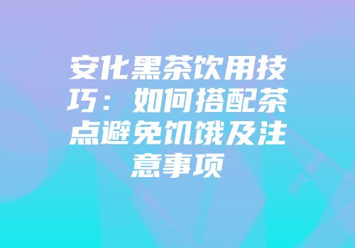 安化黑茶饮用技巧：如何搭配茶点避免饥饿及注意事项