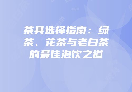 茶具选择指南：绿茶、花茶与老白茶的最佳泡饮之道