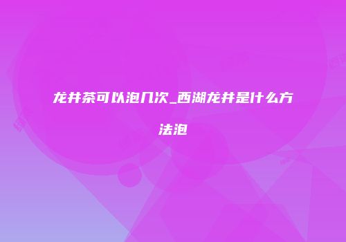 龙井茶可以泡几次_西湖龙井是什么方法泡