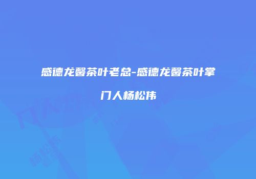 感德龙馨茶叶老总-感德龙馨茶叶掌门人杨松伟