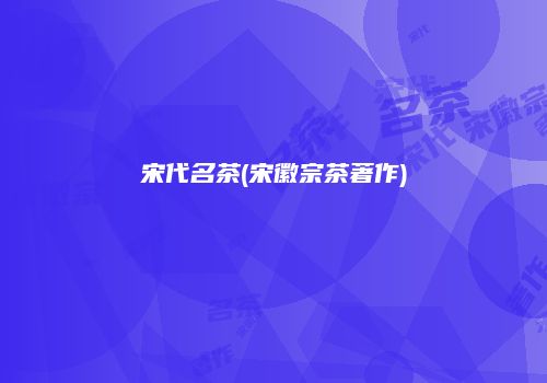 宋代名茶(宋徽宗茶著作)