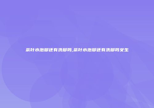 茶叶水泡脚还有洗脚吗,茶叶水泡脚还有洗脚吗女生