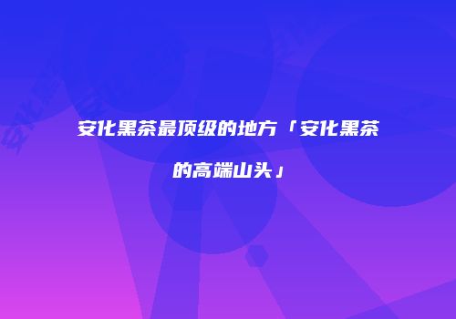 安化黑茶最顶级的地方「安化黑茶的高端山头」